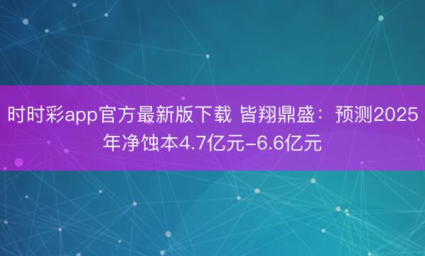 时时彩app官方最新版下载 皆翔鼎盛：预测2025年净蚀本4.7亿元-6.6亿元