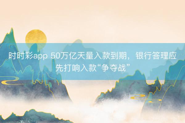 时时彩app 50万亿天量入款到期，银行答理应先打响入款“争夺战”