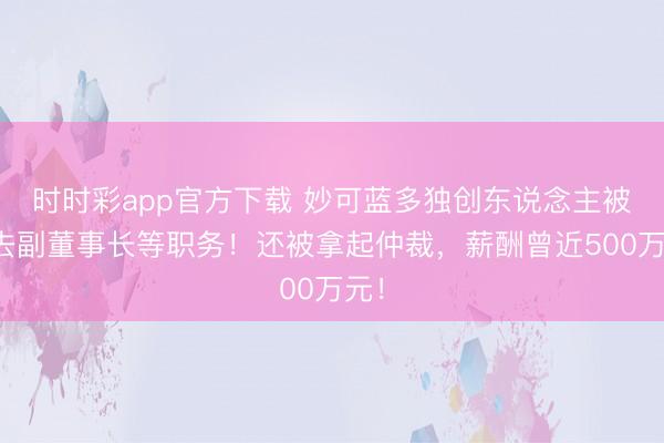 时时彩app官方下载 妙可蓝多独创东说念主被免去副董事长等职务！还被拿起仲裁，薪酬曾近500万元！