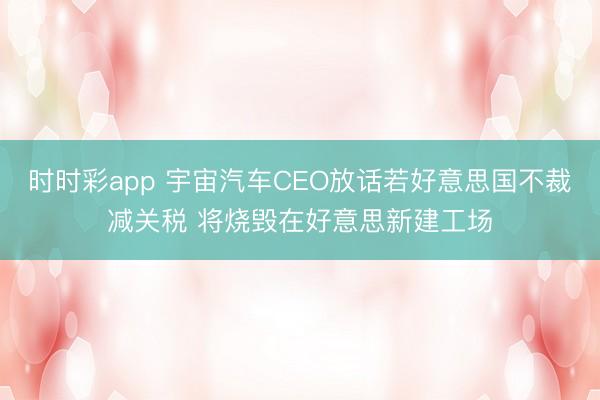 时时彩app 宇宙汽车CEO放话若好意思国不裁减关税 将烧毁在好意思新建工场