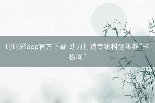 时时彩app官方下载 助力打造专家科创集群“样板间”