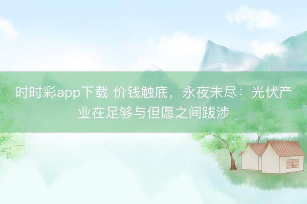 时时彩app下载 价钱触底，永夜未尽：光伏产业在足够与但愿之间跋涉