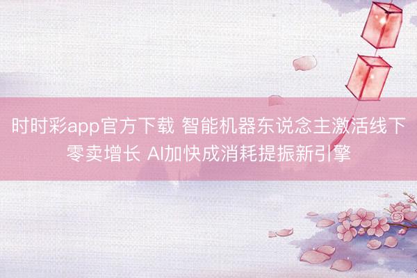 时时彩app官方下载 智能机器东说念主激活线下零卖增长 AI加快成消耗提振新引擎