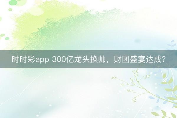时时彩app 300亿龙头换帅，财团盛宴达成？