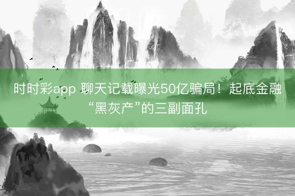 时时彩app 聊天记载曝光50亿骗局！起底金融“黑灰产”的三副面孔