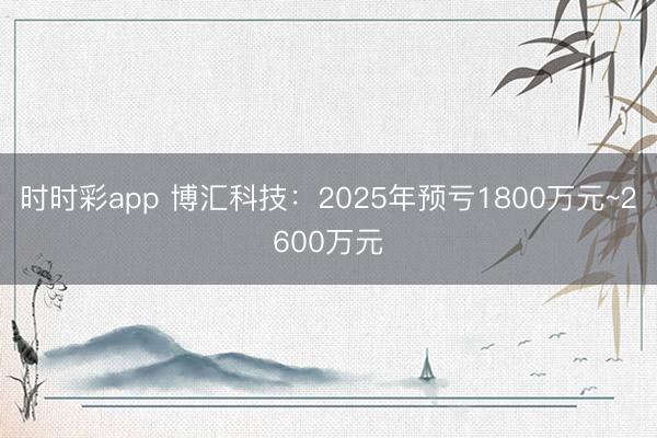 时时彩app 博汇科技：2025年预亏1800万元~2600万元