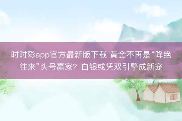 时时彩app官方最新版下载 黄金不再是“降绝往来”头号赢家？白银或凭双引擎成新宠