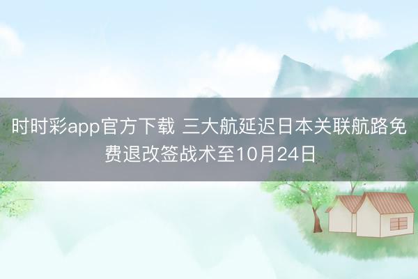 时时彩app官方下载 三大航延迟日本关联航路免费退改签战术至10月24日
