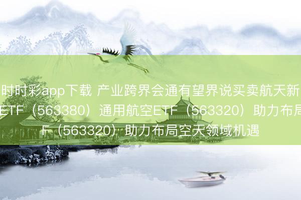 时时彩app下载 产业跨界会通有望界说买卖航天新阶段 航空航天ETF（563380）通用航空ETF（563320）助力布局空天领域机遇