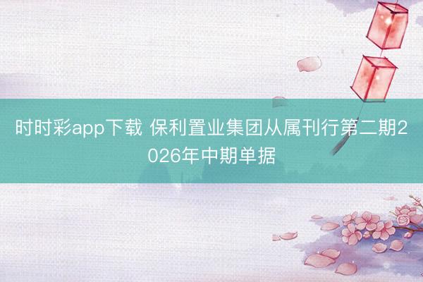 时时彩app下载 保利置业集团从属刊行第二期2026年中期单据