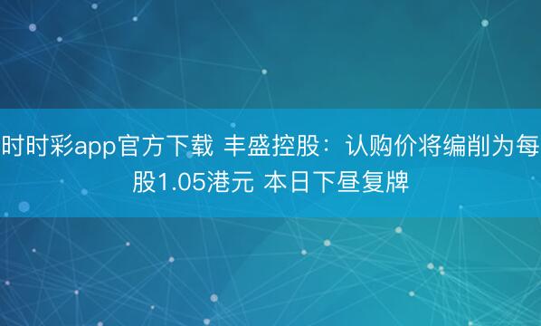 时时彩app官方下载 丰盛控股：认购价将编削为每股1.05港元 本日下昼复牌
