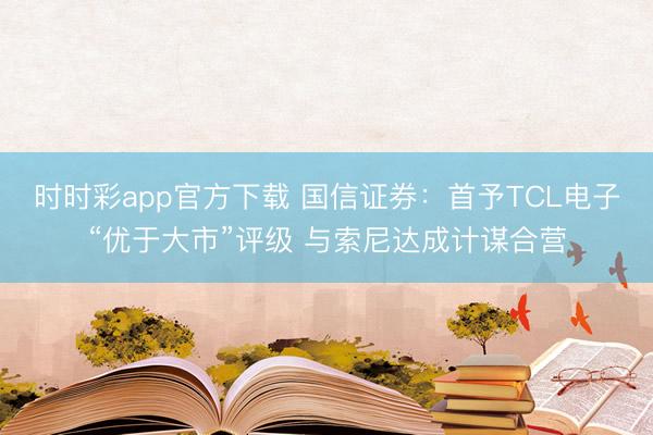 时时彩app官方下载 国信证券：首予TCL电子“优于大市”评级 与索尼达成计谋合营