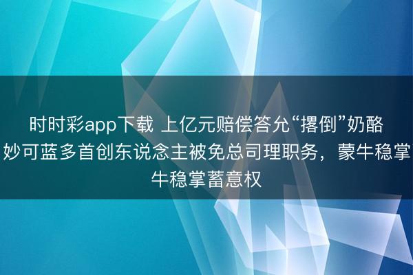 时时彩app下载 上亿元赔偿答允“撂倒”奶酪女王？妙可蓝多首创东说念主被免总司理职务，蒙牛稳掌蓄意权