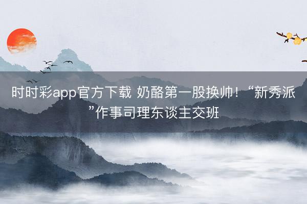 时时彩app官方下载 奶酪第一股换帅!“新秀派”作事司理东谈主交班