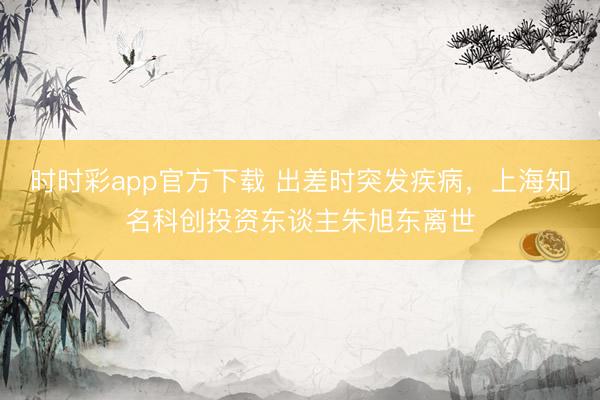 时时彩app官方下载 出差时突发疾病，上海知名科创投资东谈主朱旭东离世