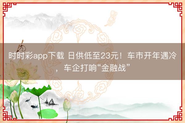 时时彩app下载 日供低至23元！车市开年遇冷，车企打响“金融战”