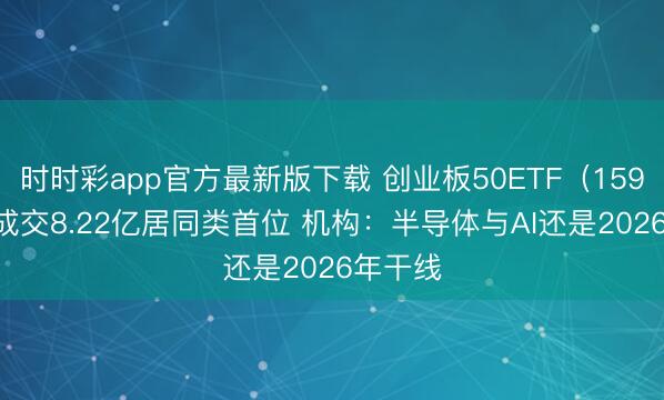 时时彩app官方最新版下载 创业板50ETF（159949）成交8.22亿居同类首位 机构：半导体与AI还是2026年干线
