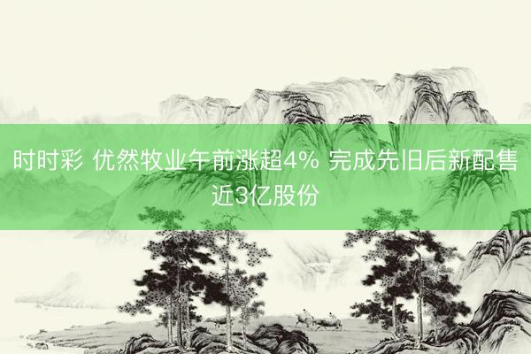 时时彩 优然牧业午前涨超4% 完成先旧后新配售近3亿股份
