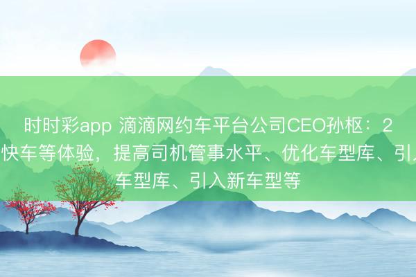 时时彩app 滴滴网约车平台公司CEO孙枢：2026年升级快车等体验，提高司机管事水平、优化车型库、引入新车型等