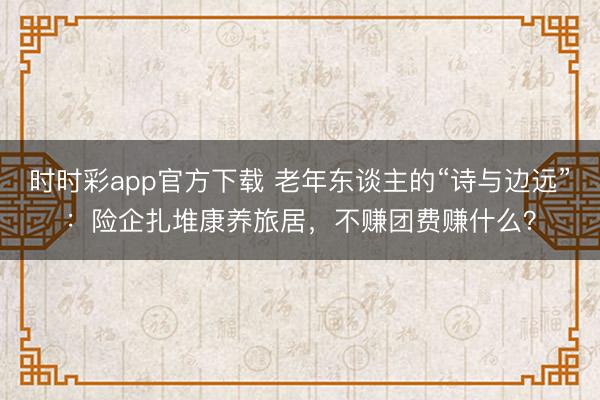时时彩app官方下载 老年东谈主的“诗与边远”：险企扎堆康养旅居，不赚团费赚什么？