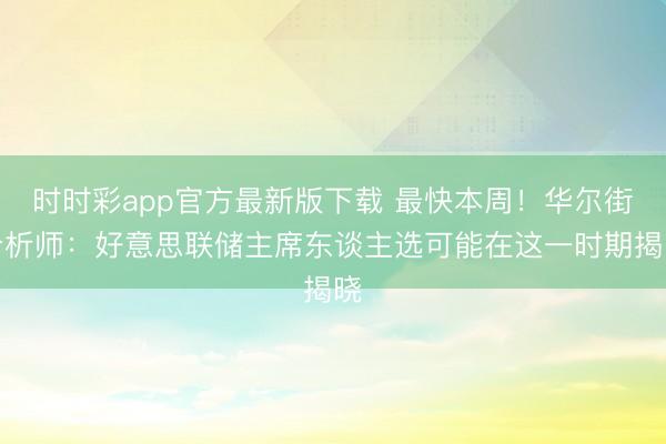 时时彩app官方最新版下载 最快本周！华尔街分析师：好意思联储主席东谈主选可能在这一时期揭晓