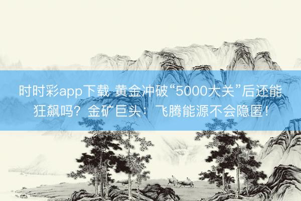 时时彩app下载 黄金冲破“5000大关”后还能狂飙吗？金矿巨头：飞腾能源不会隐匿！