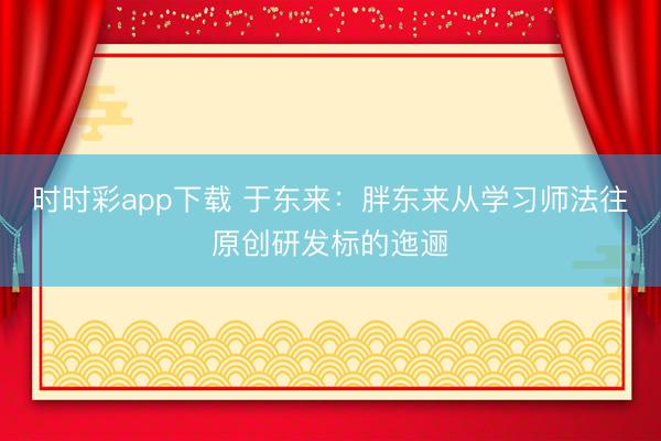 时时彩app下载 于东来：胖东来从学习师法往原创研发标的迤逦