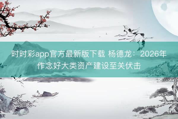 时时彩app官方最新版下载 杨德龙：2026年作念好大类资产建设至关伏击