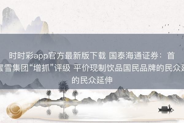 时时彩app官方最新版下载 国泰海通证券：首予蜜雪集团“增抓”评级 平价现制饮品国民品牌的民众延伸