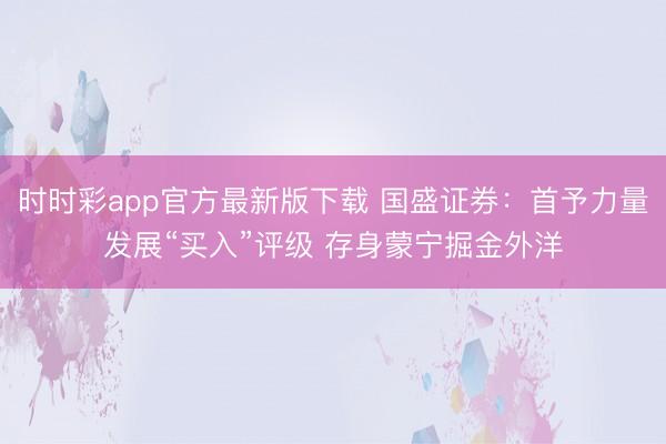 时时彩app官方最新版下载 国盛证券：首予力量发展“买入”评级 存身蒙宁掘金外洋
