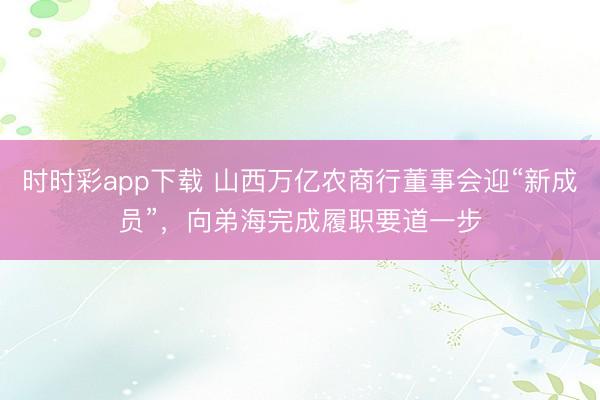 时时彩app下载 山西万亿农商行董事会迎“新成员”，向弟海完成履职要道一步