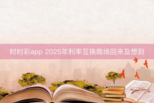 时时彩app 2025年利率互换商场回来及想到