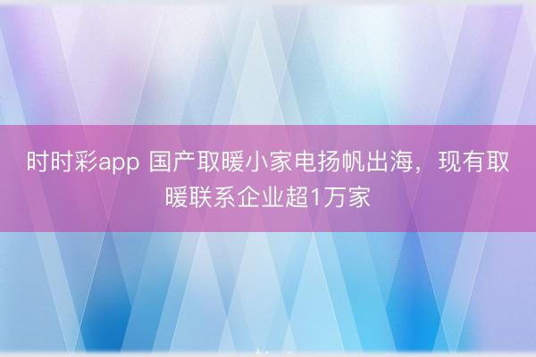 时时彩app 国产取暖小家电扬帆出海，现有取暖联系企业超1万家
