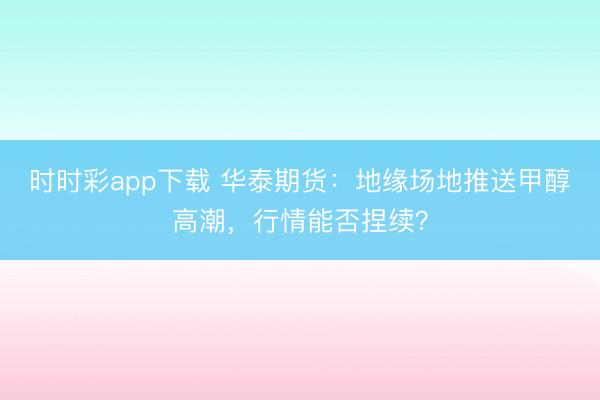 时时彩app下载 华泰期货：地缘场地推送甲醇高潮，行情能否捏续？