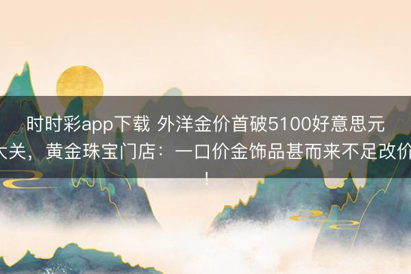 时时彩app下载 外洋金价首破5100好意思元大关，黄金珠宝门店：一口价金饰品甚而来不足改价！