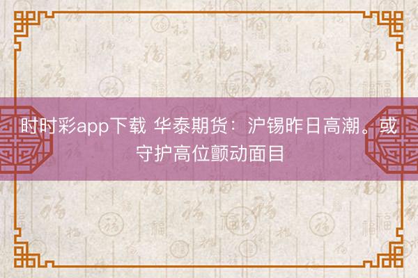 时时彩app下载 华泰期货：沪锡昨日高潮。或守护高位颤动面目
