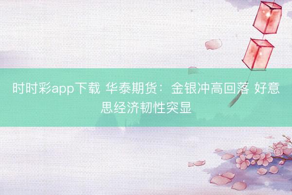 时时彩app下载 华泰期货：金银冲高回落 好意思经济韧性突显