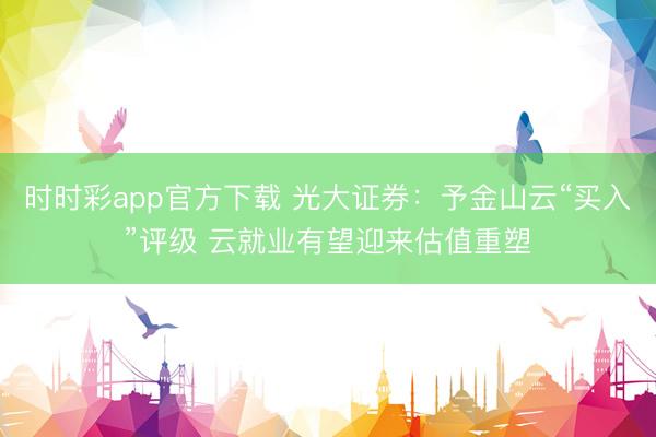 时时彩app官方下载 光大证券:予金山云“买入”评级 云就业有望迎来估值重塑
