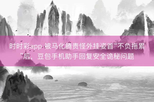 时时彩app 被马化腾责怪外挂姿首“不负拖累”后，豆包手机助手回复安全诡秘问题