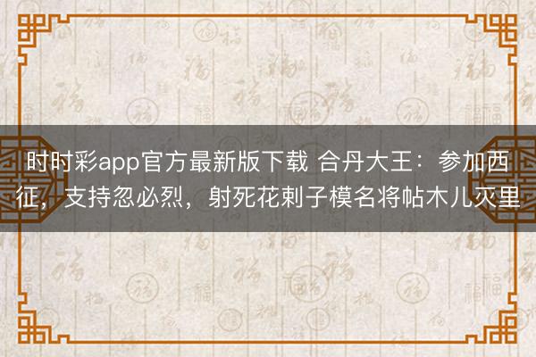 时时彩app官方最新版下载 合丹大王：参加西征，支持忽必烈，射死花剌子模名将帖木儿灭里