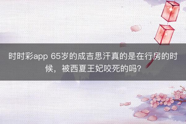 时时彩app 65岁的成吉思汗真的是在行房的时候，被西夏王妃咬死的吗？