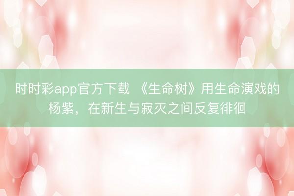 时时彩app官方下载 《生命树》用生命演戏的杨紫，在新生与寂灭之间反复徘徊