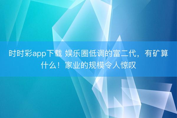 时时彩app下载 娱乐圈低调的富二代，有矿算什么！家业的规模令人惊叹