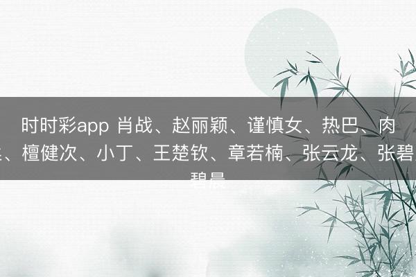 时时彩app 肖战、赵丽颖、谨慎女、热巴、肉丝、檀健次、小丁、王楚钦、章若楠、张云龙、张碧晨