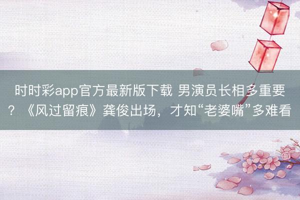 时时彩app官方最新版下载 男演员长相多重要？《风过留痕》龚俊出场，才知“老婆嘴”多难看