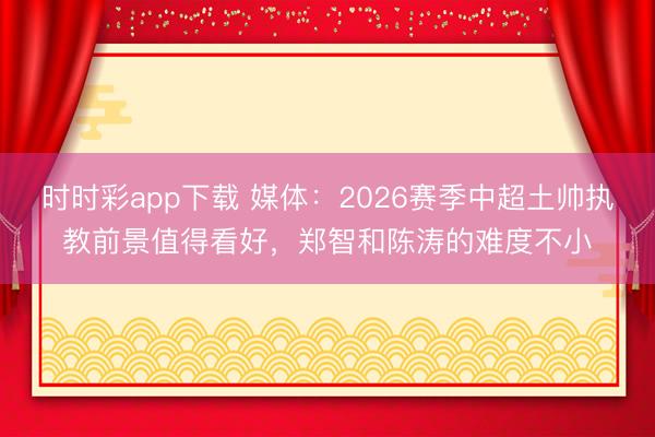 时时彩app下载 媒体：2026赛季中超土帅执教前景值得看好，郑智和陈涛的难度不小