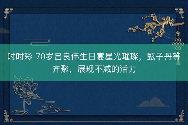 时时彩 70岁吕良伟生日宴星光璀璨，甄子丹等齐聚，展现不减的活力