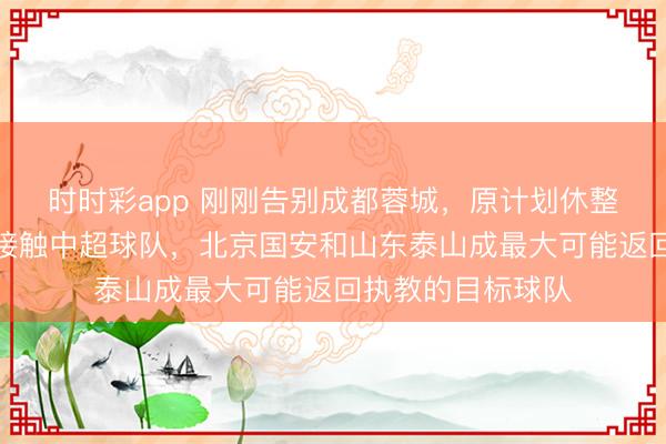 时时彩app 刚刚告别成都蓉城，原计划休整的徐正源团队正接触中超球队，北京国安和山东泰山成最大可能返回执教的目标球队