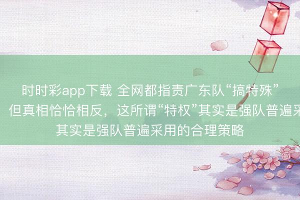 时时彩app下载 全网都指责广东队“搞特殊”，不打潜力赛，但真相恰恰相反，这所谓“特权”其实是强队普遍采用的合理策略