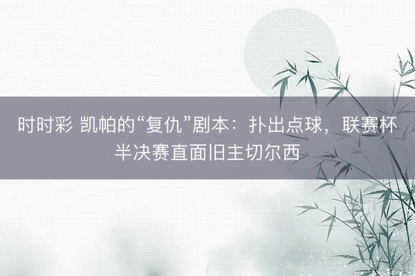 时时彩 凯帕的“复仇”剧本：扑出点球，联赛杯半决赛直面旧主切尔西